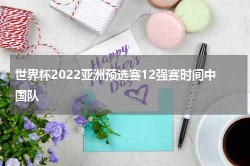 世界杯2022亚洲预选赛12强赛时间中国队