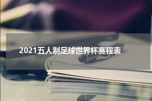 2021五人制足球世界杯赛程表