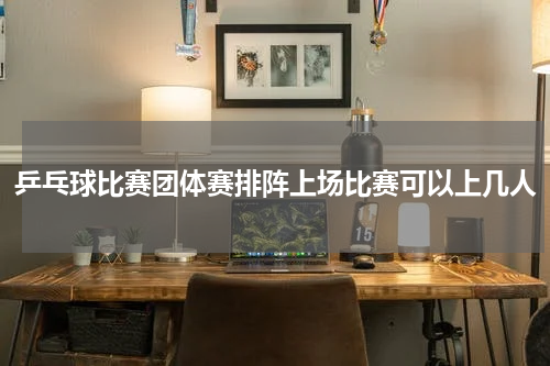 乒乓球比赛团体赛排阵上场比赛可以上几人