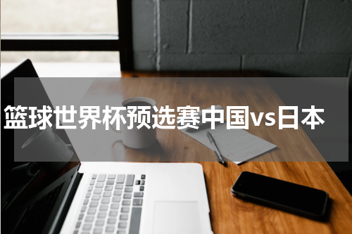 篮球世界杯预选赛中国vs日本