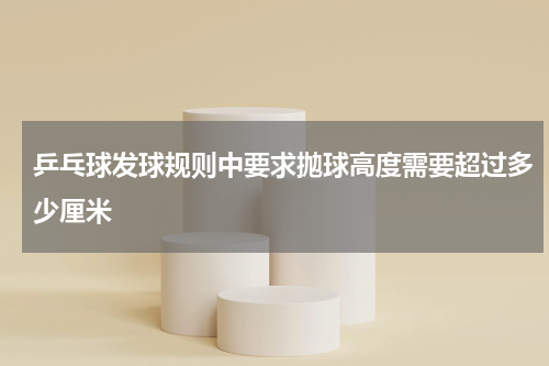 乒乓球发球规则中要求抛球高度需要超过多少厘米