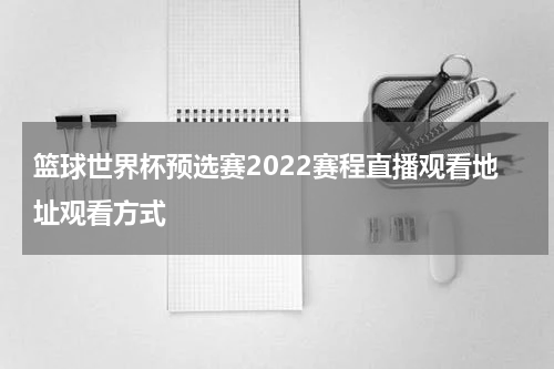 篮球世界杯预选赛2022赛程直播观看地址观看方式
