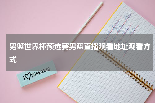 男篮世界杯预选赛男篮直播观看地址观看方式