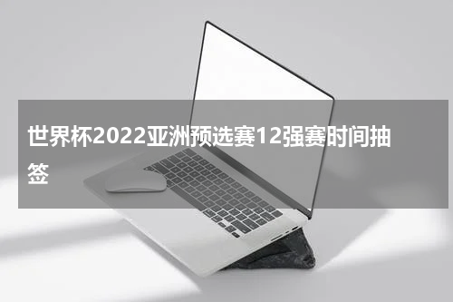 世界杯2022亚洲预选赛12强赛时间抽签