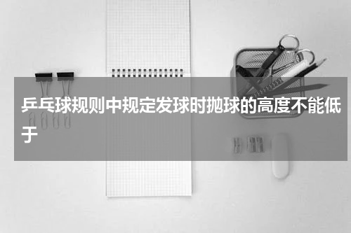 乒乓球规则中规定发球时抛球的高度不能低于
