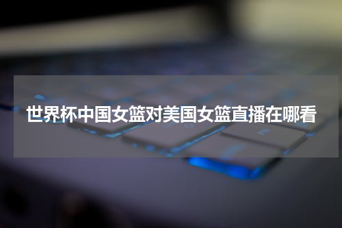 世界杯中国女篮对美国女篮直播在哪看