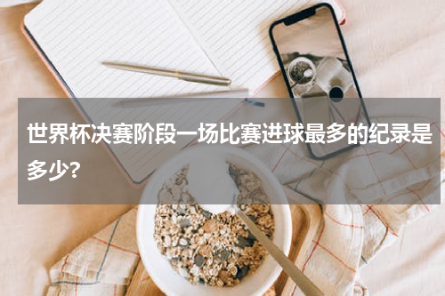世界杯决赛阶段一场比赛进球最多的纪录是多少?