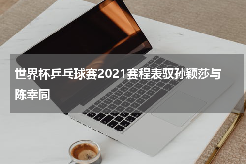 世界杯乒乓球赛2021赛程表驭孙颖莎与陈幸同
