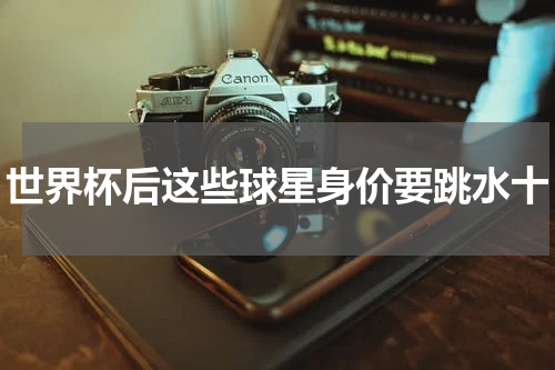 世界杯后这些球星身价要跳水十