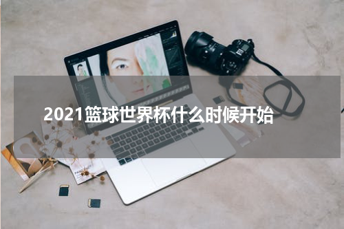 2021篮球世界杯什么时候开始