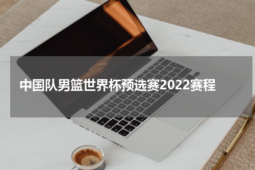 中国队男篮世界杯预选赛2022赛程
