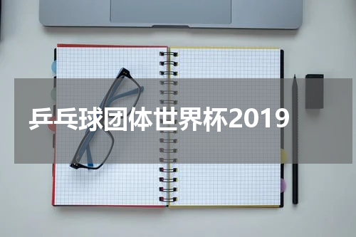 乒乓球团体世界杯2019
