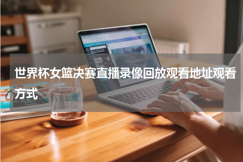世界杯女篮决赛直播录像回放观看地址观看方式