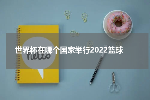 世界杯在哪个国家举行2022篮球