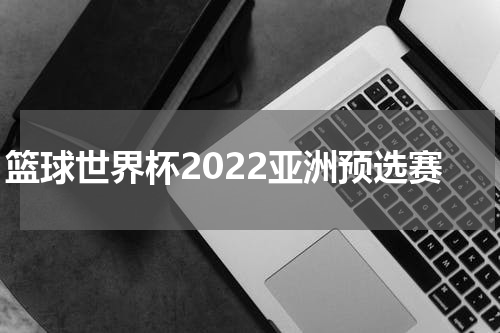 篮球世界杯2022亚洲预选赛
