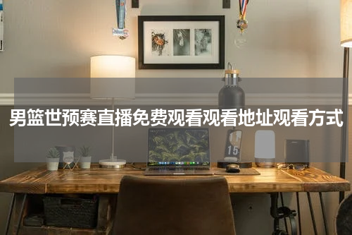 男篮世预赛直播免费观看观看地址观看方式