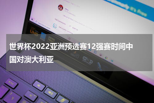 世界杯2022亚洲预选赛12强赛时间中国对澳大利亚