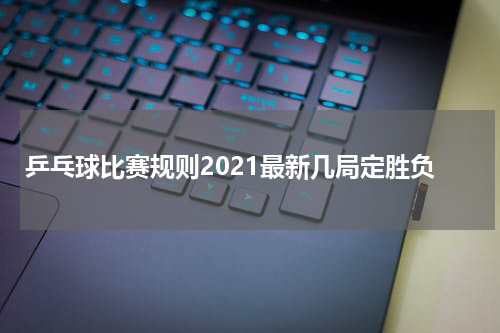 乒乓球比赛规则2021最新几局定胜负