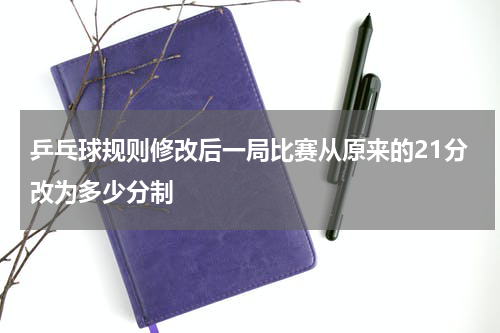 乒乓球规则修改后一局比赛从原来的21分改为多少分制