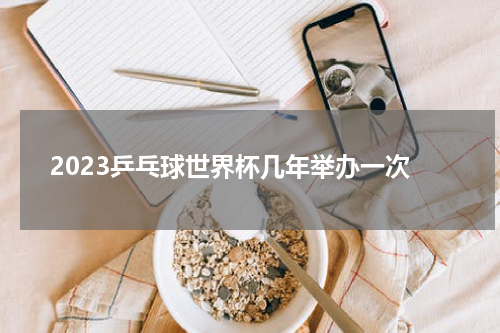 2023乒乓球世界杯几年举办一次