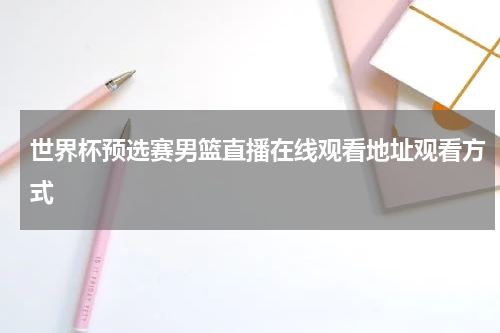 世界杯预选赛男篮直播在线观看地址观看方式