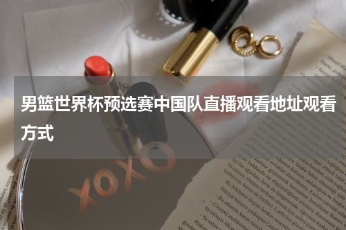 男篮世界杯预选赛中国队直播观看地址观看方式
