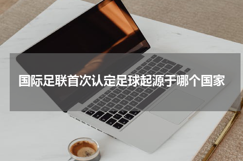 国际足联首次认定足球起源于哪个国家