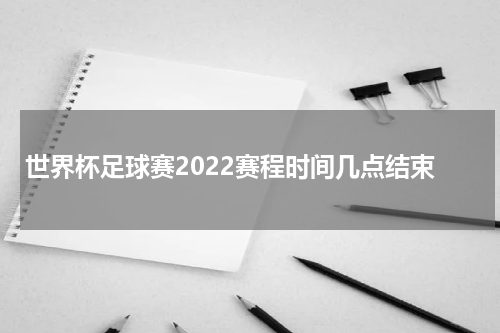 世界杯足球赛2022赛程时间几点结束