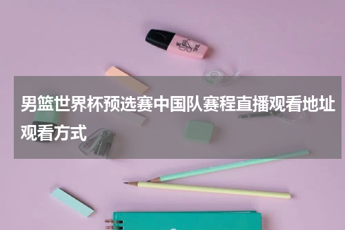 男篮世界杯预选赛中国队赛程直播观看地址观看方式