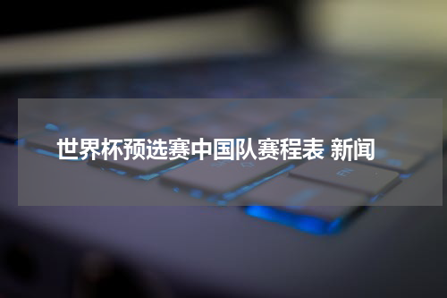 世界杯预选赛中国队赛程表 新闻