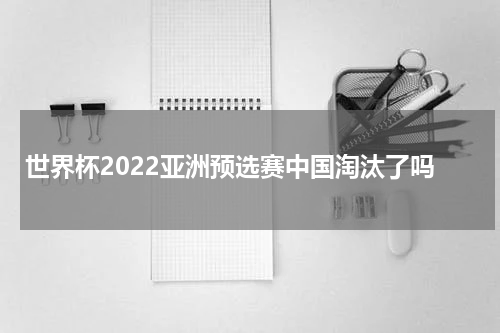 世界杯2022亚洲预选赛中国淘汰了吗