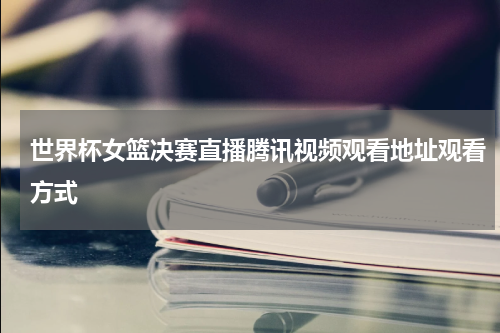 世界杯女篮决赛直播腾讯视频观看地址观看方式