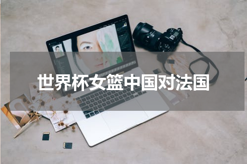 世界杯女篮中国对法国
