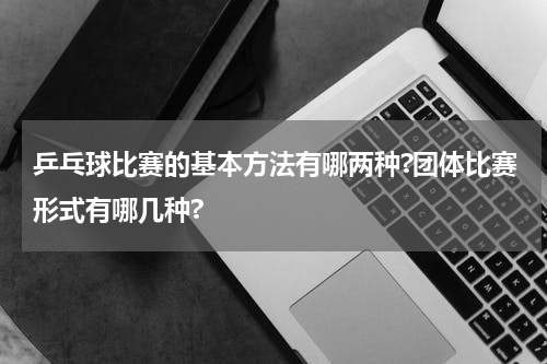 乒乓球比赛的基本方法有哪两种?团体比赛形式有哪几种?