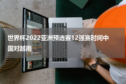 世界杯2022亚洲预选赛12强赛时间中国对越南