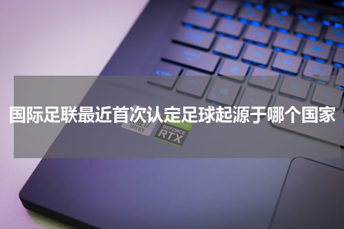 国际足联最近首次认定足球起源于哪个国家