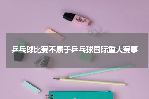 乒乓球比赛不属于乒乓球国际重大赛事