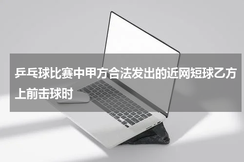 乒乓球比赛中甲方合法发出的近网短球乙方上前击球时