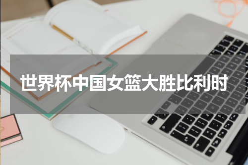 世界杯中国女篮大胜比利时