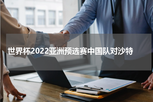 世界杯2022亚洲预选赛中国队对沙特