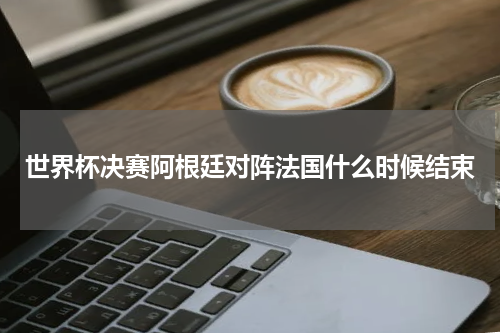世界杯决赛阿根廷对阵法国什么时候结束