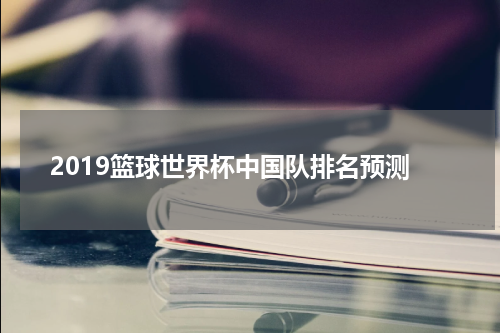 2019篮球世界杯中国队排名预测