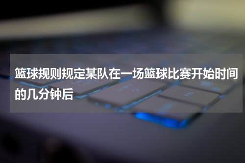 篮球规则规定某队在一场篮球比赛开始时间的几分钟后