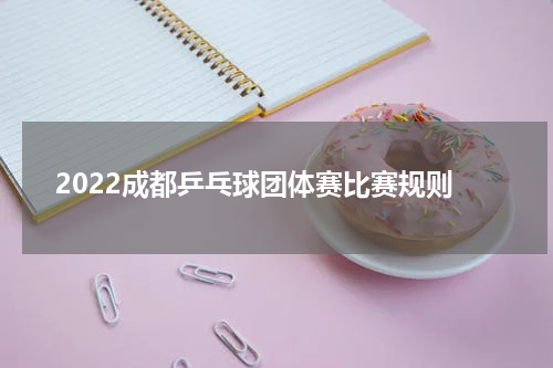 2022成都乒乓球团体赛比赛规则