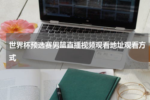 世界杯预选赛男篮直播视频观看地址观看方式