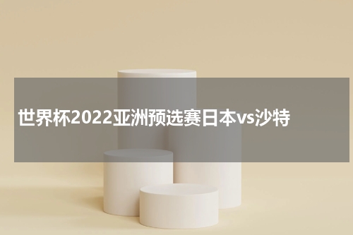 世界杯2022亚洲预选赛日本vs沙特