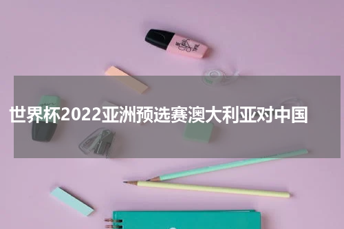 世界杯2022亚洲预选赛澳大利亚对中国