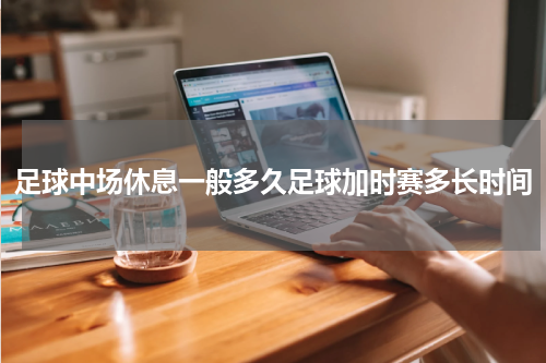 足球中场休息一般多久足球加时赛多长时间