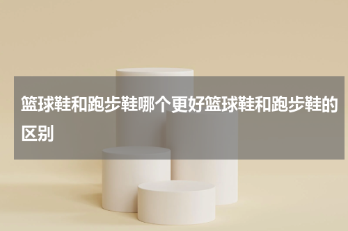 篮球鞋和跑步鞋哪个更好篮球鞋和跑步鞋的区别