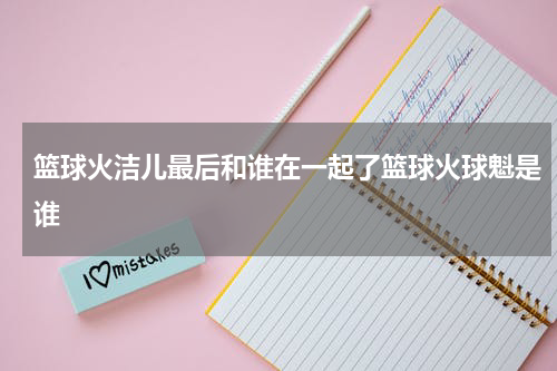 篮球火洁儿最后和谁在一起了篮球火球魁是谁